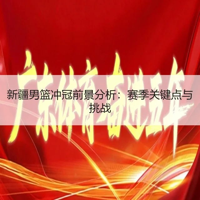 新疆男篮冲冠前景分析：赛季关键点与挑战