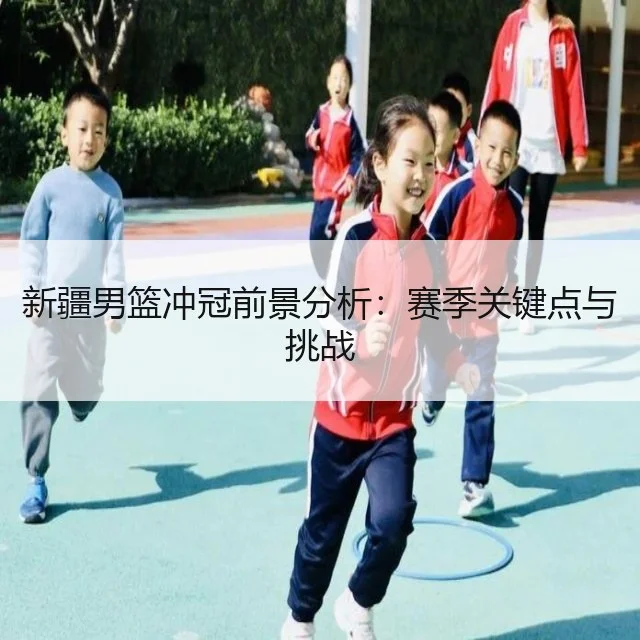 新疆男篮冲冠前景分析：赛季关键点与挑战